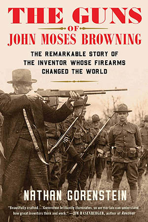The Guns of John Moses Browning: The Remarkable Story of the Inventor Whose Firearms Changed the World (Nathan Gorenstein)